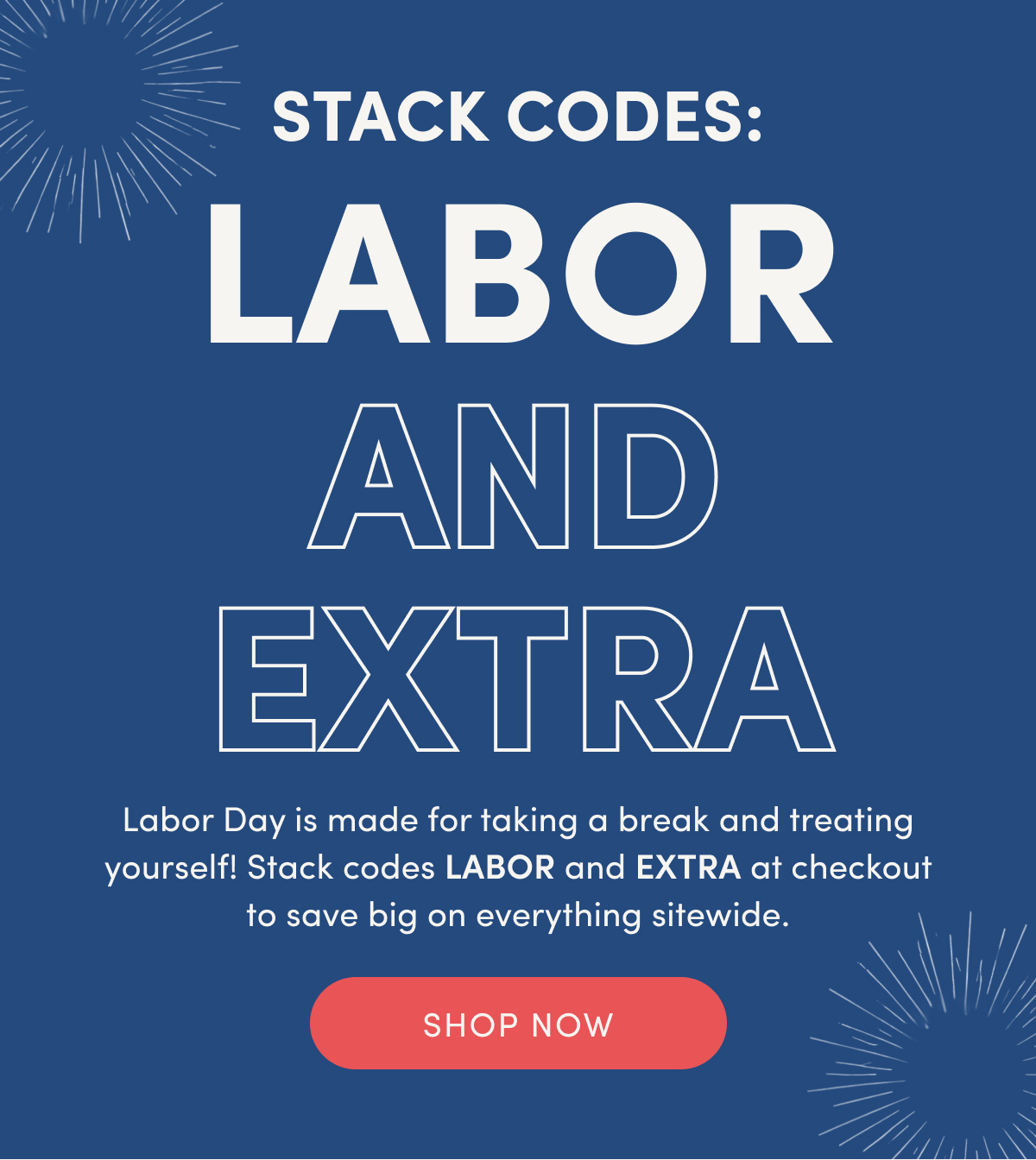 STACK CODES: LABOR AND EXTRA | Labor Day is made for taking a break and treating yourself! Stack codes LABOR and EXTRA at checkout to save big on everything sitewide. | SHOP NOW