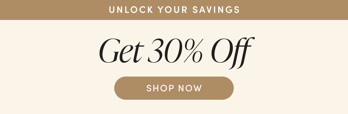 UNLOCK YOUR SAVINGS | GET 30% OFF | SHOP NOW