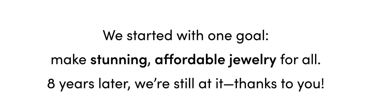 We started with one goal: make stunning, affordable jewelry for all. 8 years later, we're still at it—thanks to you