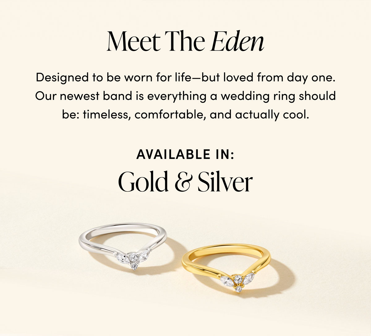 Meet The Eden. Designed to be worn for life—but loved from day one. Our newest band is everything a wedding ring should be: timeless, comfortable, and actually cool. Available In: Gold & Silver.