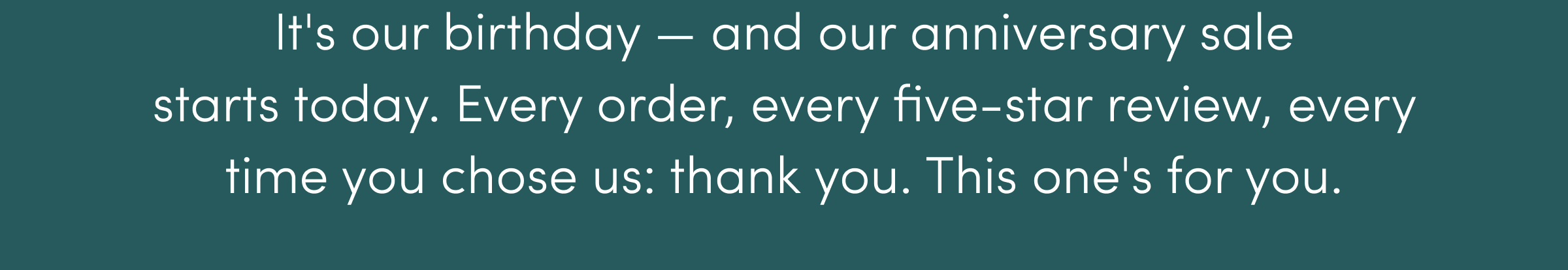 It's our birthday - and our anniversary sale starts today. Every order, every five-star review, every time you chose us: thank you. This one's for you. 