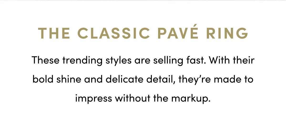 The Classic Pave Ring. These trending styles are selling fast. With their bold shine and delicate detail, they're made to impress without markup.