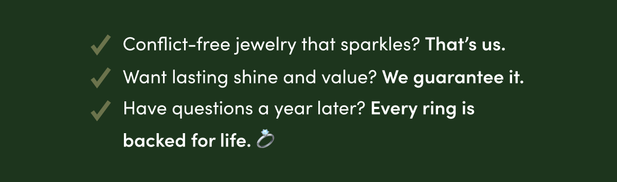 CONFLICT=FREE JEWELRY THAT SPARKLES? THAT'S US.  WANT LASTING SHINE AND VALUE? WE GUARANTEE IT.  HAVE QUESTIONS A YEAR LATER?  EVERY RING IS BACK FOR LIFE.