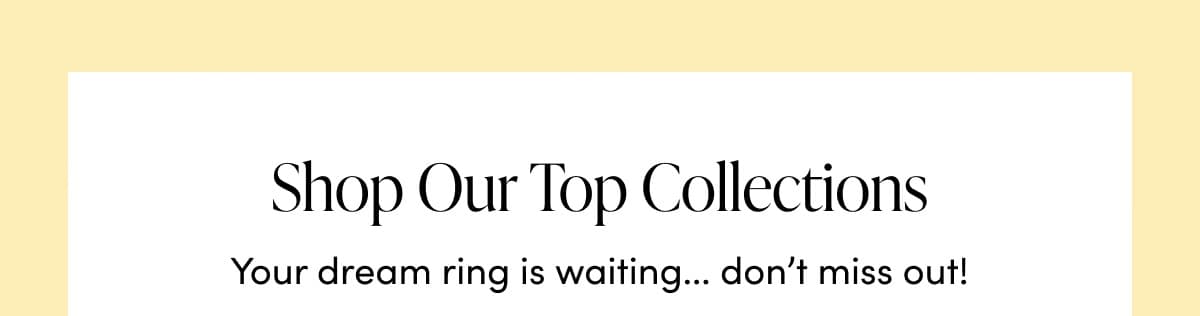 Shop Our Top Collections. Your dream ring is waiting... don't miss out!