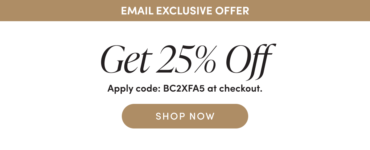 Email Exclusive Offer Get 25% Off Apply code: BC2XFA5 at checkout. SHOP NOW