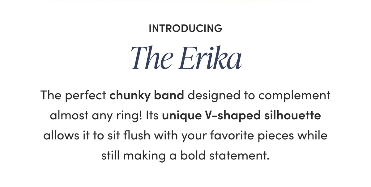 Introducing The Erika—the perfect chunky band designed to complement almost any ring! Its unique V-shaped silhouette allows it to sit flush with your favorite pieces while still making a bold statement. Explore our curated pairings below.