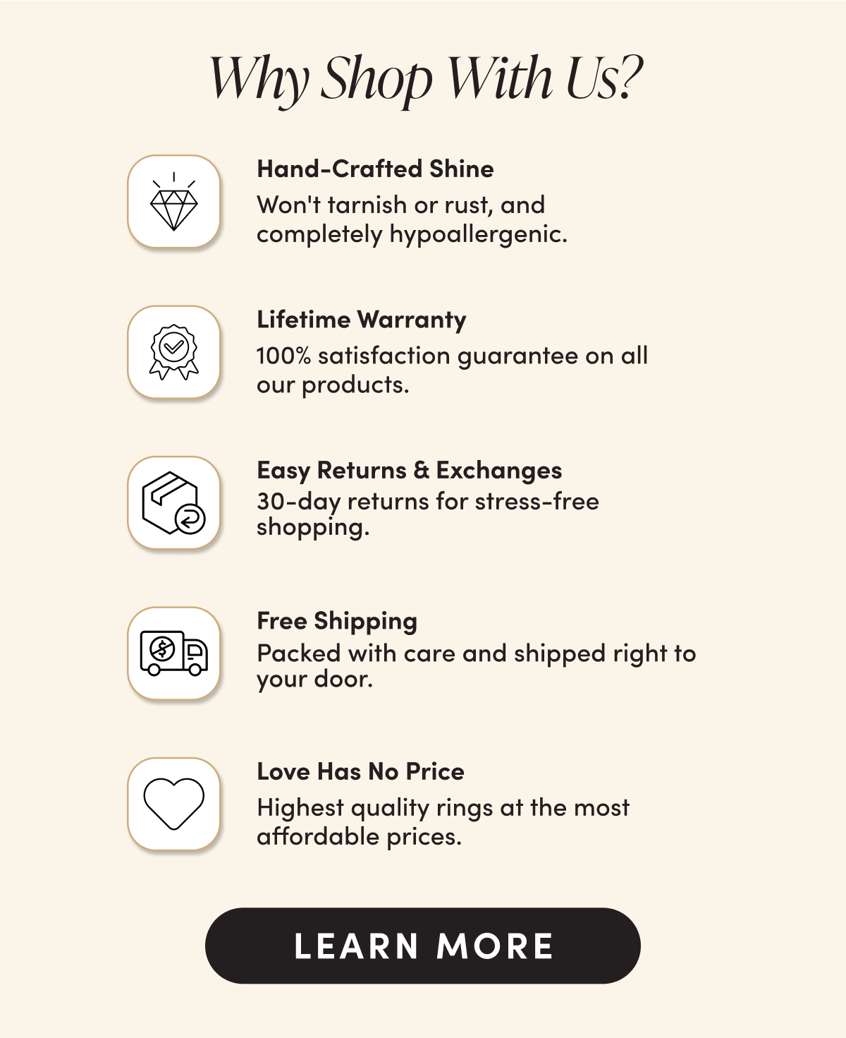 Why Shop With Us? Hand-Crafted Shine Won't tarnish or rust, and  completely hypoallergenic. Lifetime Warranty 100% satisfaction guarantee on all  our products. Easy Returns & Exchanges 30-day returns for stress-free shopping. Free Shipping Packed with care and shipped right to your door. Love Has No Price Highest quality rings at the most affordable prices.