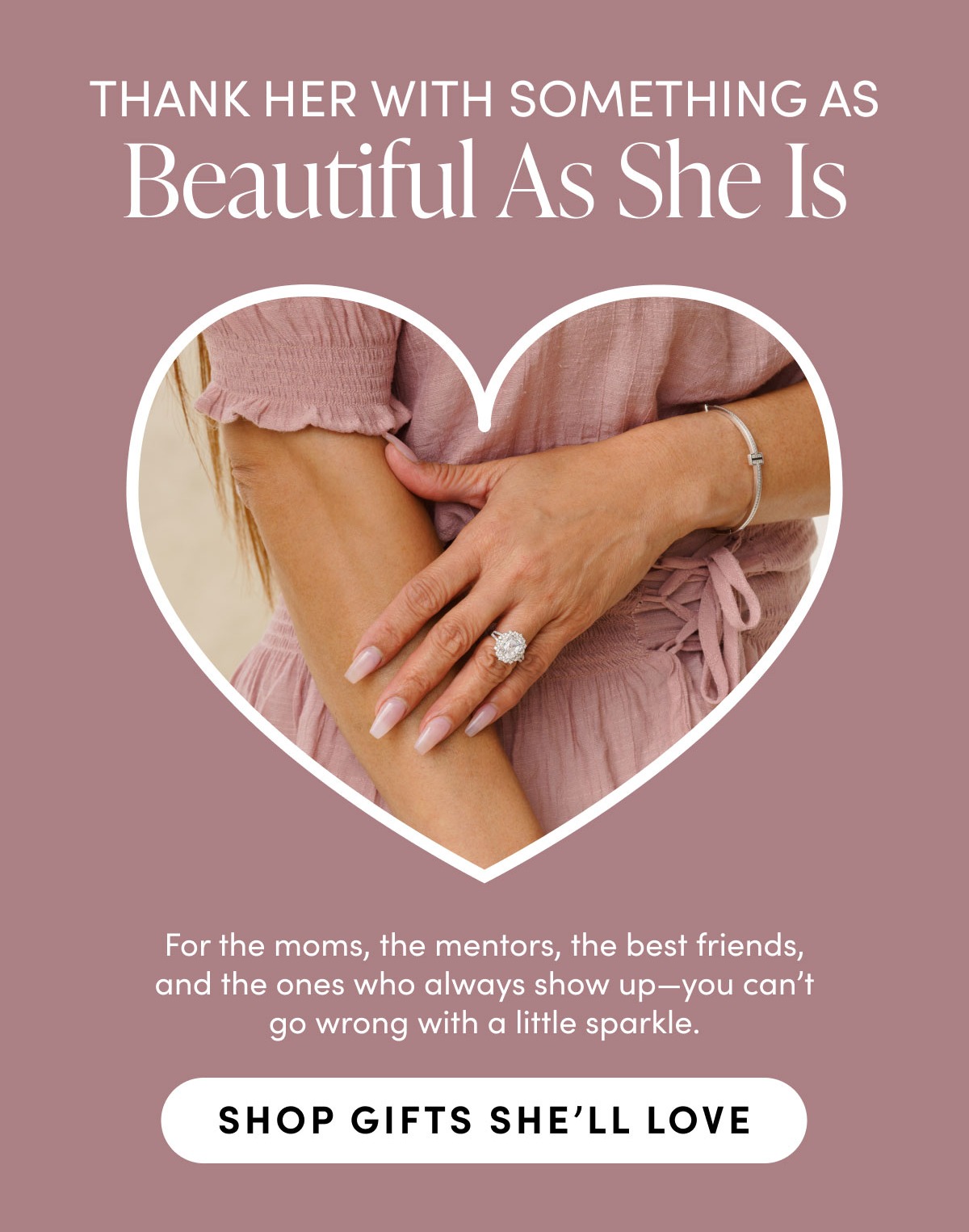 Thank her with something as beautiful as she is. For moms, the mentors, the best friends, and the ones who always show up-you can't go wrong with a little sparkle. Shop gifts she'll love.
