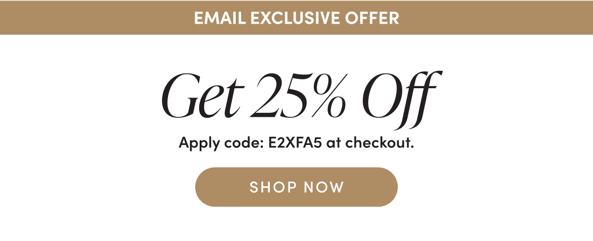Email Exclusive Offer Get 25% Off Apply code: E2XFA5 at checkout. SHOP NOW