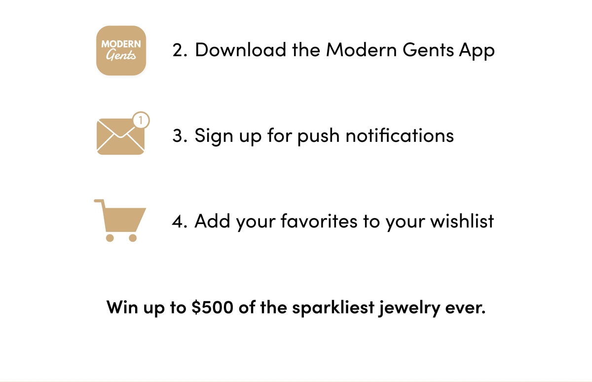 2. Download the Modern Gents App 3.Sign up for push notifications 4. Add your favorites to your wishlist. Win up to $500 of the sparkliest jewelry ever.