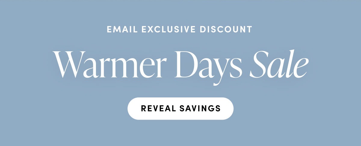 Email exclusive discounnt. Warmer Days Sale. Reveal Savings.