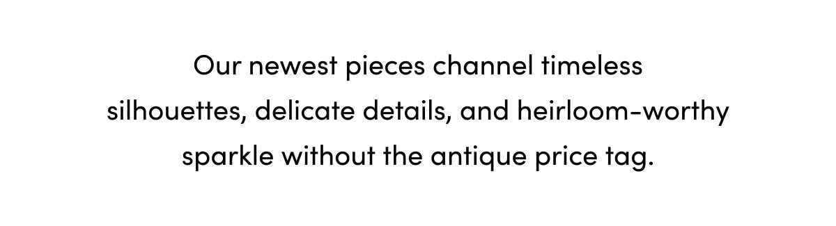 Our newest pieces channel timeless silhouettes, delicate details, and heirloom-worthy sparkle without the antique price tag.