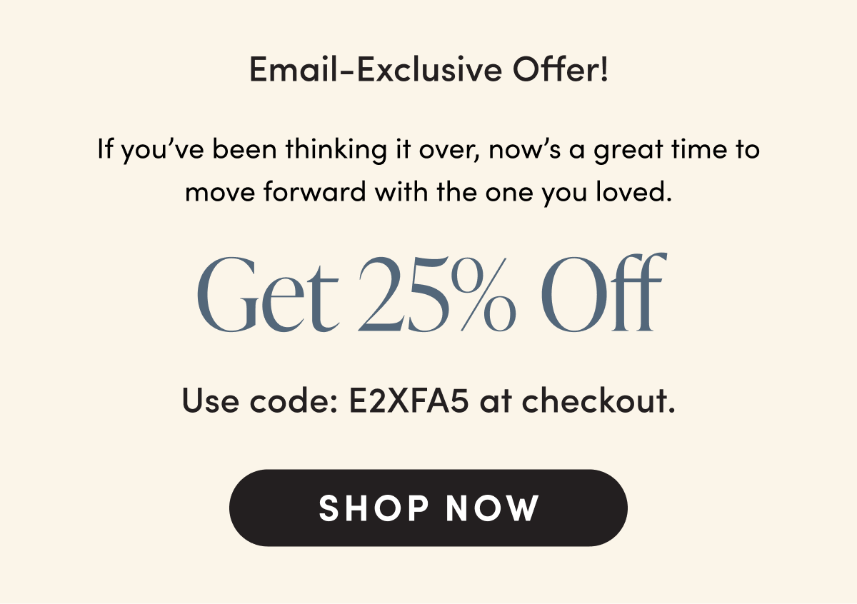 Email-Exclusive Offer! If you’ve been thinking it over, now’s a great time to move forward with the one you loved. Get 25% Off Use code: E2XFA5 at checkout. SHOP Now