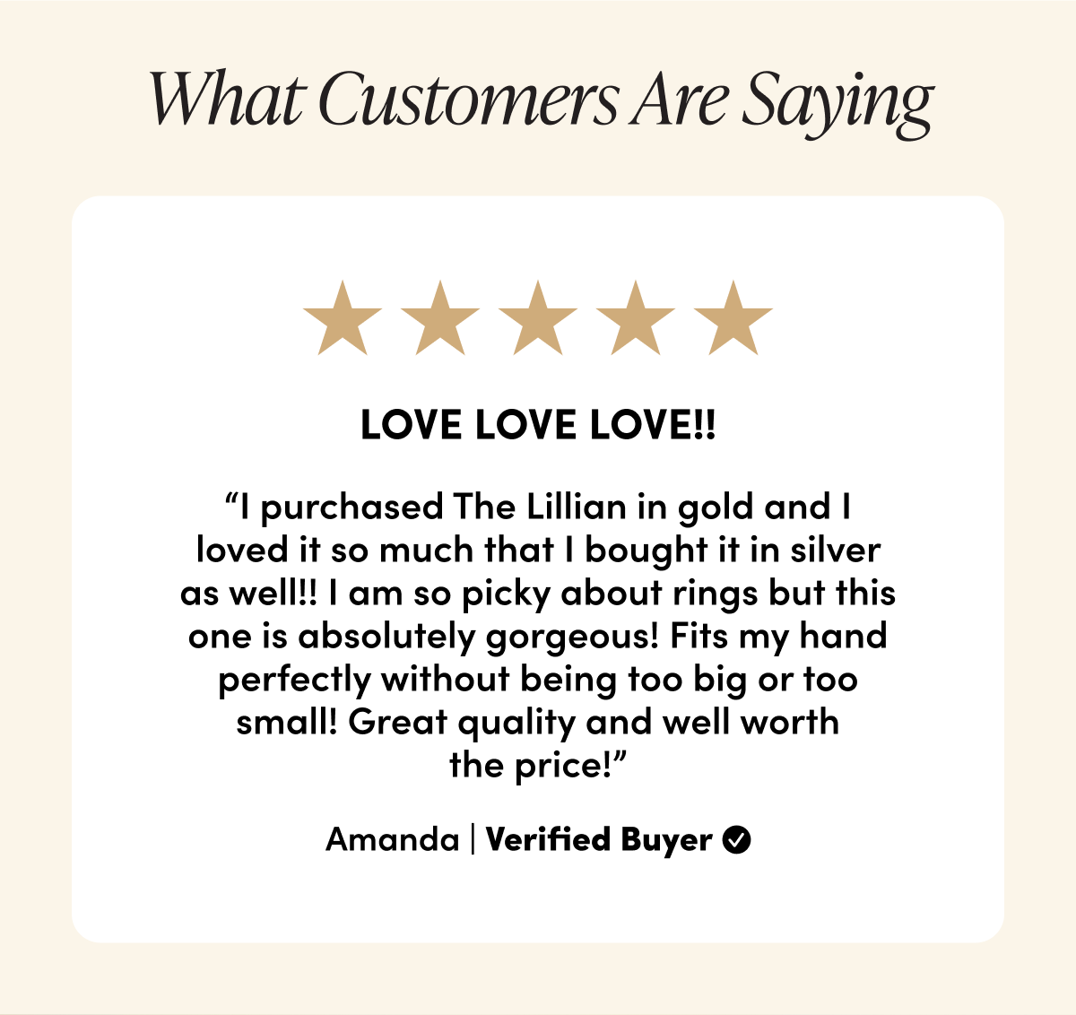 What Customers Are Saying LOVE LOVE LOVE!! “I purchased The Lillian in gold and I loved it so much that I bought it in silver as well!! I am so picky about rings but this one is absolutely gorgeous! Fits my hand perfectly without being too big or too small! Great quality and well worth the price!” Amanda | Verified Buyer