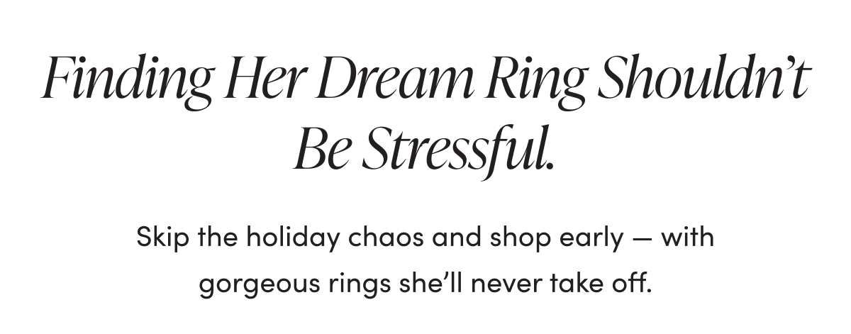 FINDER HER DREAM RING SHOULDN'T BE STRESSFUL.  SKIP THE HOLIDAY CHAOS AND SHOP EARLY - WITH GORGEOUS RINGS SHE'LL NEVER TAKE OFF