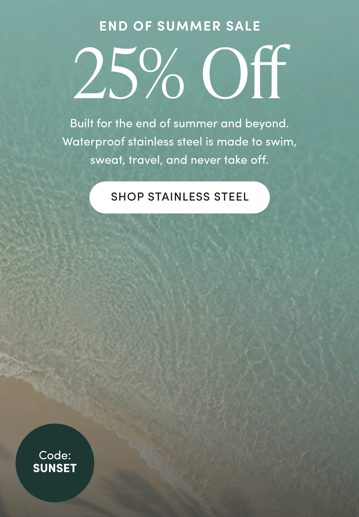 END OF SUMMER SALE | 25% Off | Built for the end of summer and beyond. Waterproof stainless steel is made to swim, sweat, travel, and never take off. | SHOP STAINLESS STEEL