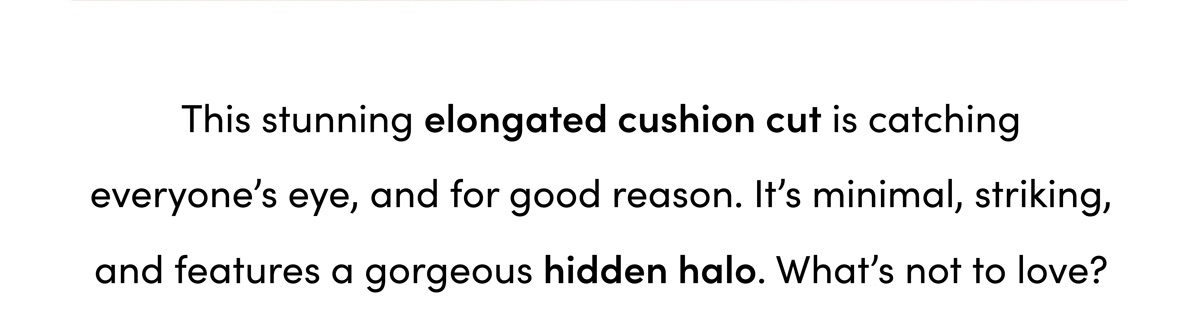 This stunning elongated cushion cut is catching everyone's eye, and for good reason. It's minimal, striking, and features a gorgeous hidden halo. What's not to love?