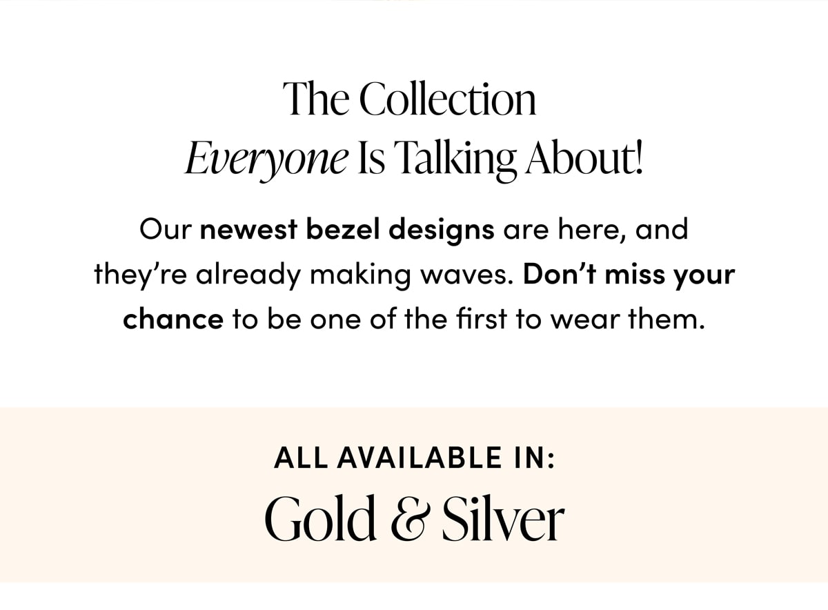 The Collection Everyone Is Talking About! Our newest bezel designs are here, and they're already making waves. Don't miss your chance to be one of the first to wear them. All Available In: Gold & Silver.