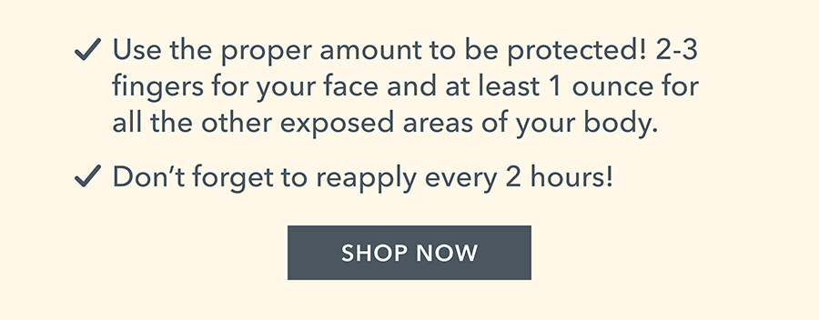 Use the proper amount to be protected! 2-3 fingers for your face and at least 1 ounce for all the other exposed areas of your body. • Don't forget to reapply every 2 hours!