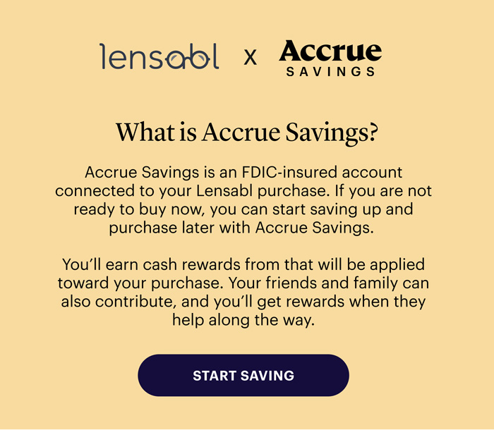 Lensabl x Accrue Savings - What is Accrue Savings? Accrue Savings is an FDIC-insured account connected to your Lensabl purchase. If you are not ready to buy now, you can start saving up and purchase later with Accrue Savings.  You’ll earn cash rewards that will be applied towards your purchase. Your friends and family can also contribute, and you’ll get rewards when they help along the way. Start Saving