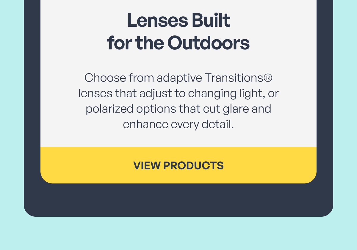 lenses built
for the outdoors choose from adaptive transitions® lenses that adjust to changing light, or polarized options that cut glare and enhance every detail. view products