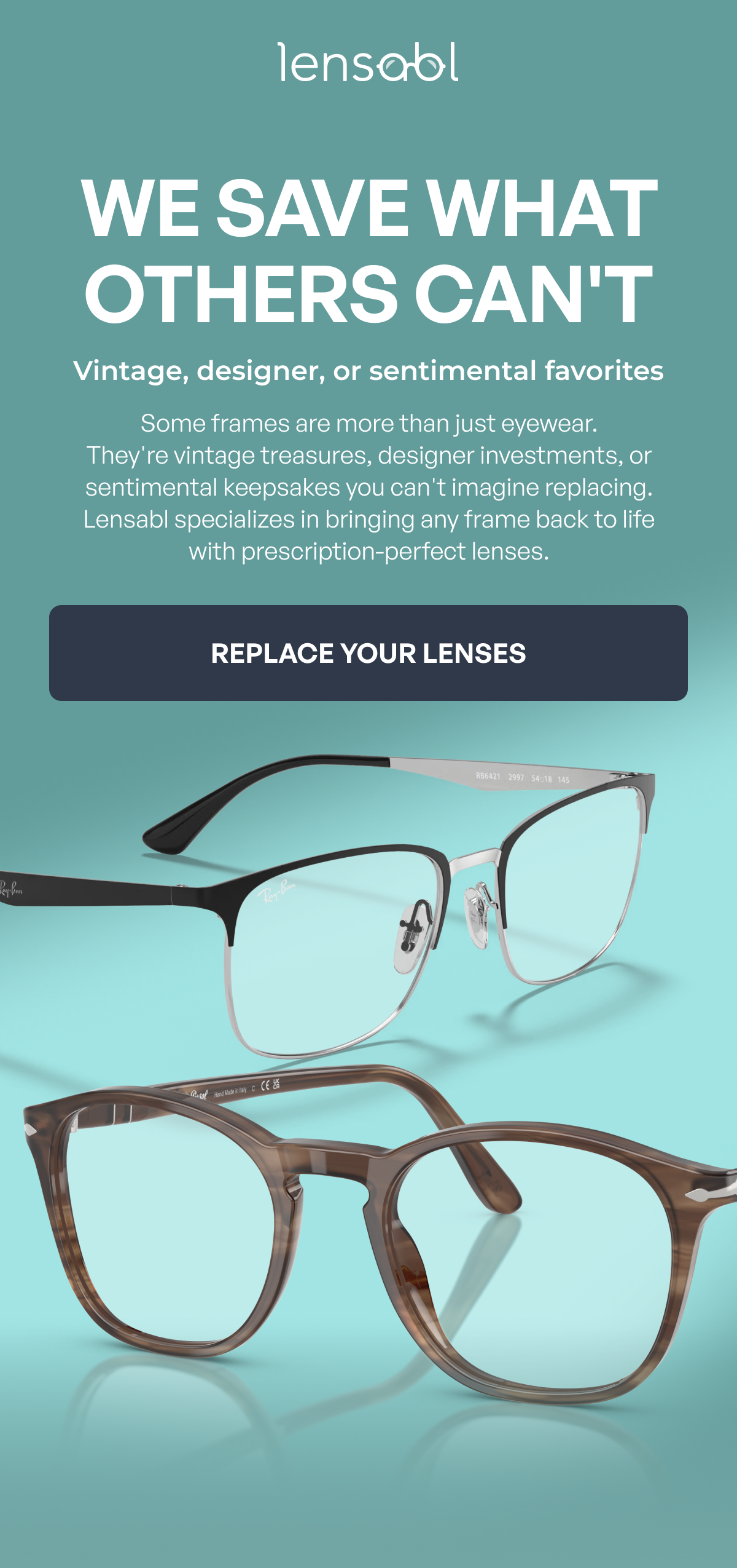 we save what others can't vintage, designer, or sentimental favorites some frames are more than just eyewear.
they're vintage treasures, designer investments, or sentimental keepsakes you can't imagine replacing. lensabl specializes in bringing any frame back to life with prescription-perfect lenses. replace your lenses