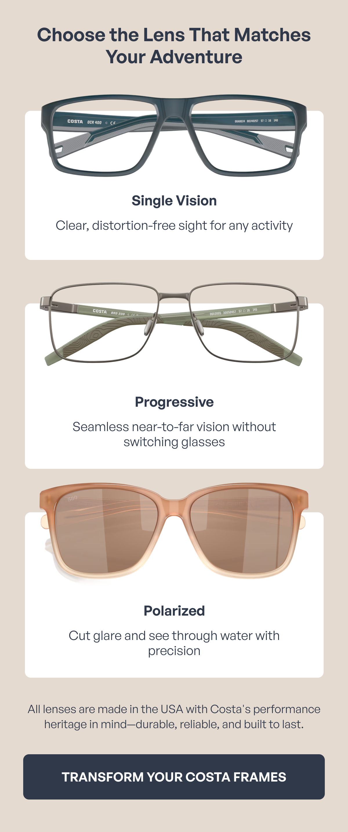 choose the lens that matches your adventure single vision clear, distortion-free sight for any activity progressive seamless near-to-far vision without switching glasses polarized cut glare and see through water with precision all lenses are made in the usa with costa's performance heritage in mind—durable, reliable, and built to last. transform your costa frames