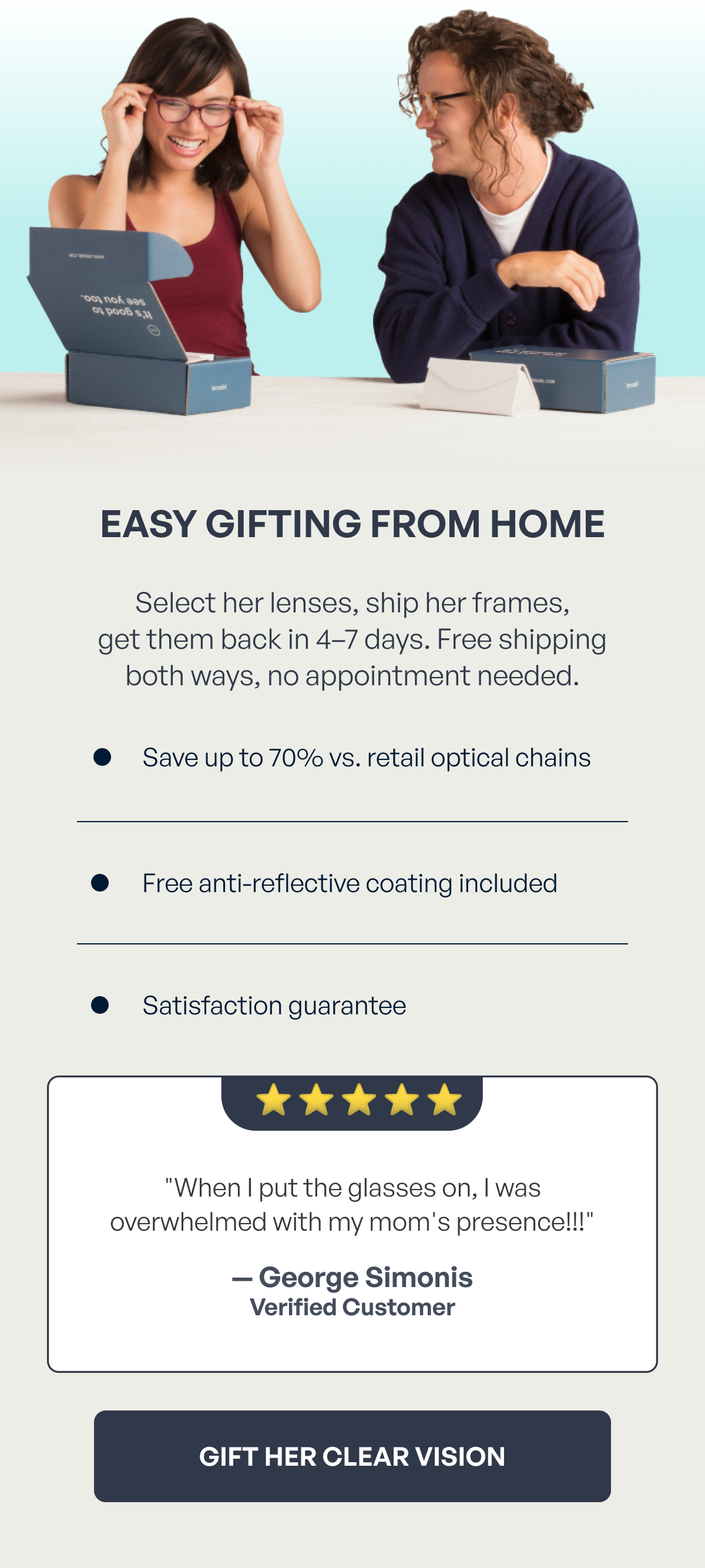 easy gifting from home gift her clear vision select her lenses, ship her frames,
get them back in 4–7 days. free shipping
both ways, no appointment needed. save up to 70% vs. retail optical chains free anti-reflective coating included satisfaction guarantee ⭐️ ⭐ ️⭐️ ⭐️ ⭐️ "when i put the glasses on, i was overwhelmed with my mom's presence!!!" — george simonis verified customer