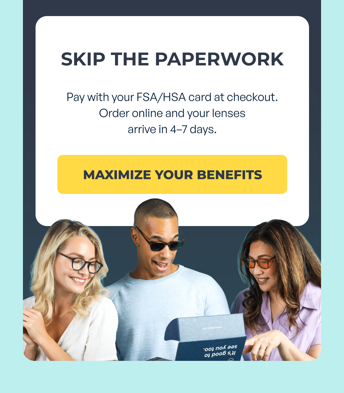 skip the paperwork pay with your fsa/hsa card at checkout. order online and your lenses
arrive in 4–7 days. maximize your benefits
