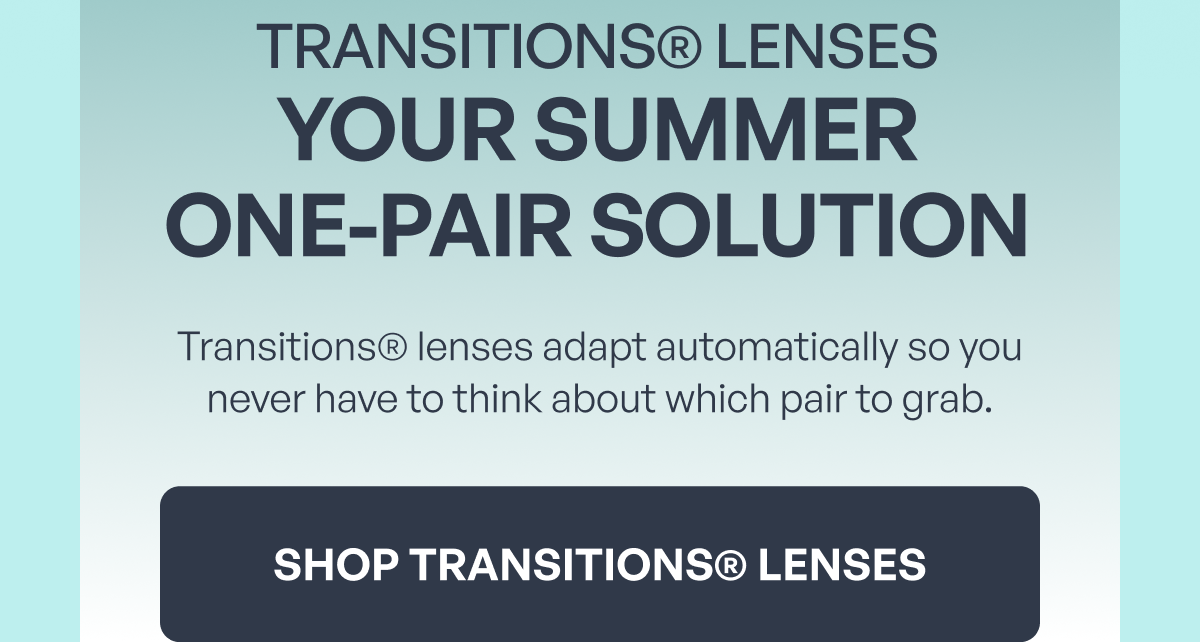 transitions® lenses your summer
one-pair solution transitions® lenses adapt automatically so you never have to think about which pair to grab. shop transitions® lenses