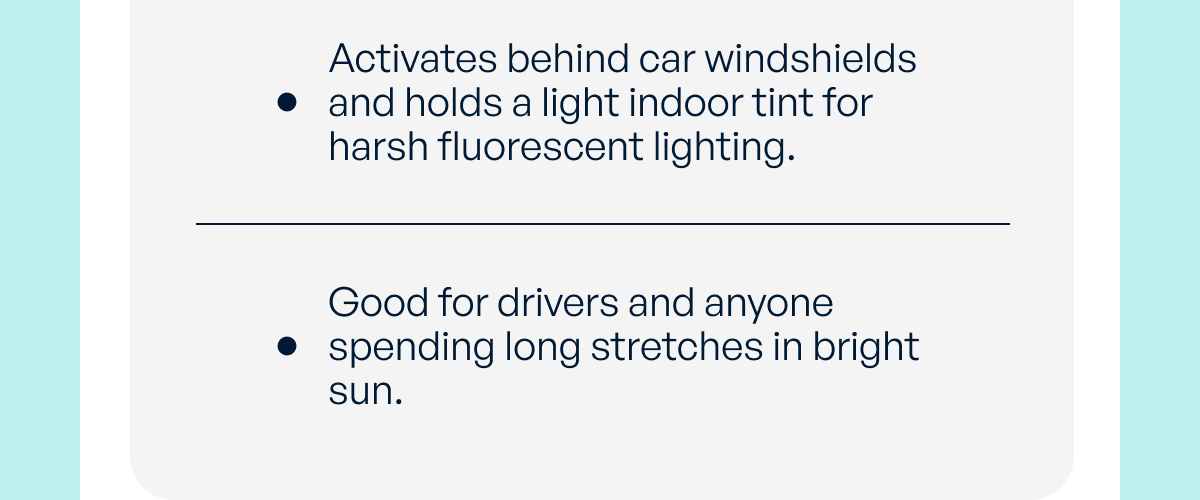 activates behind car windshields and holds a light indoor tint for harsh fluorescent lighting. good for drivers and anyone spending long stretches in bright sun.
