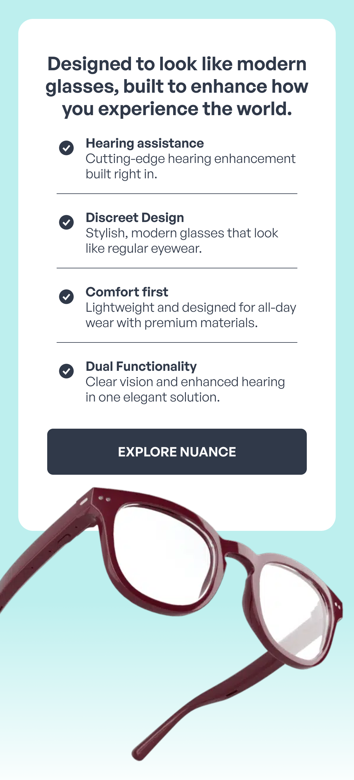 designed to look like modern glasses, built to enhance how you experience the world. hearing assistance cutting-edge hearing enhancement built right in. discreet design stylish, modern glasses that look like regular eyewear. comfort first lightweight and designed for all-day wear with premium materials. dual functionality clear vision and enhanced hearing in one elegant solution. explore nuance