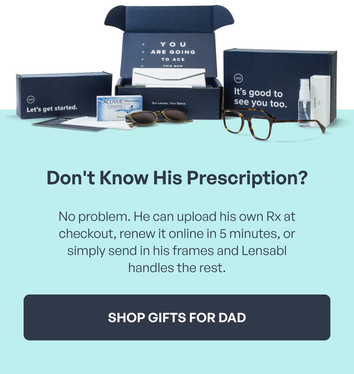 don't know his prescription? no problem. he can upload his own rx at checkout, renew it online in 5 minutes, or simply send in his frames and lensabl handles the rest. shop gifts for dad
