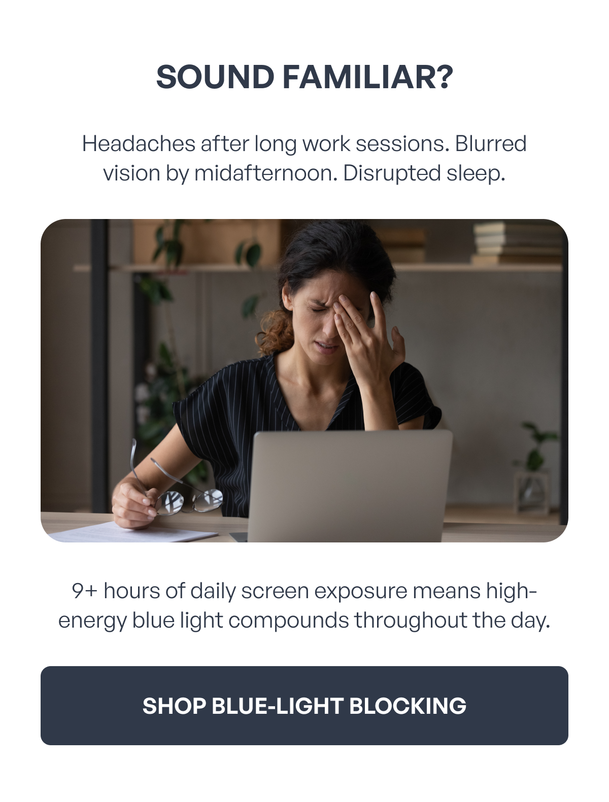 sound familiar? headaches after long work sessions. blurred vision by midafternoon. disrupted sleep. 9+ hours of daily screen exposure means high-energy blue light compounds throughout the day. shop blue-light blocking