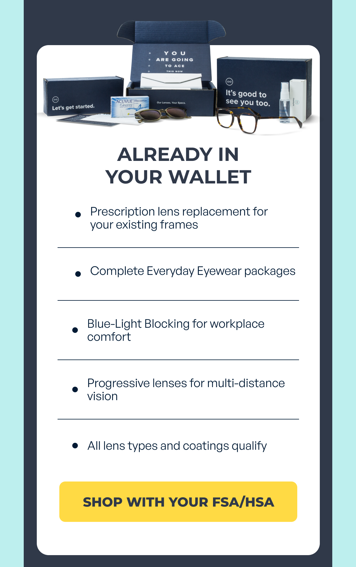 already in
your wallet prescription lens replacement for your existing frames complete everyday eyewear packages blue-light blocking for workplace comfort progressive lenses for multi-distance vision all lens types and coatings qualify shop with your fsa/hsa