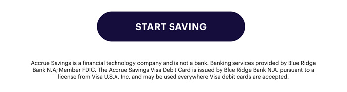 Start Saving - Accrue Savings is a financial technology company and is not a bank. Banking services provided by Blue Ridge Bank N.A; Member FDIC. The Accrue Savings Visa Debit Card is issued by Blue Ridge Bank N.A. pursuant to a license from Visa U.S.A. Inc. and may be used everywhere Visa debit cards are accepted.