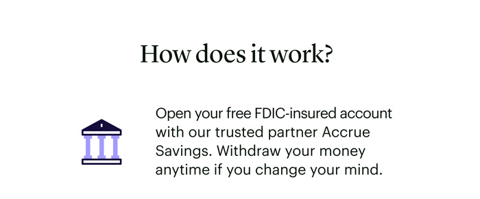How does it work? Open your free FDIC-insured account with our trusted partner Accrue Savings. Withdraw your money anytime if you change your mind.