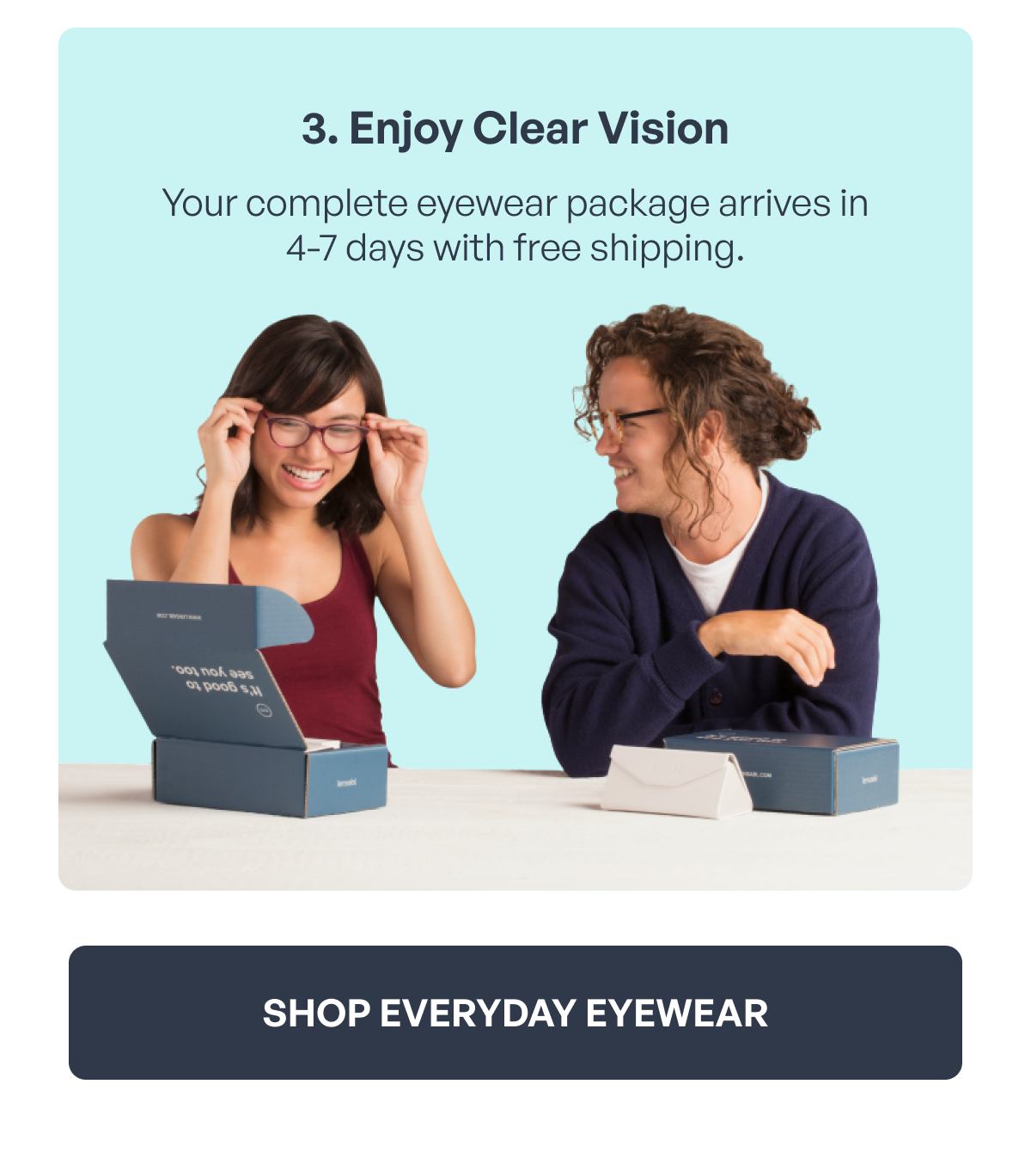 3. enjoy clear vision your complete eyewear package arrives in 4-7 days with free shipping. shop everyday eyewear