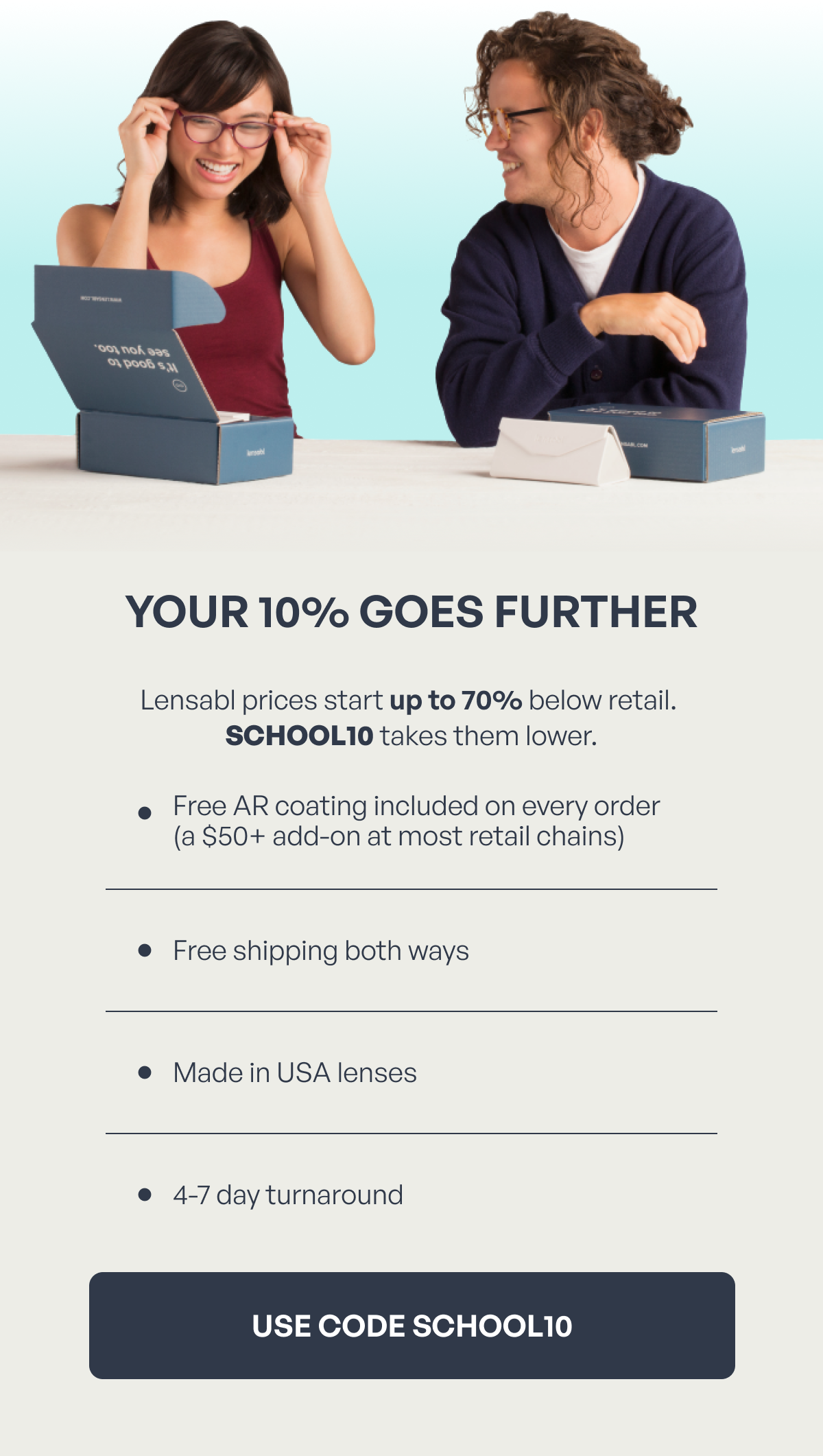 your 10% goes further lensabl prices start up to 70% below retail. school10 takes them lower. free ar coating included on every order (a $50+ add-on at most retail chains) free shipping both ways made in usa lenses 4-7 day turnaround use code school10