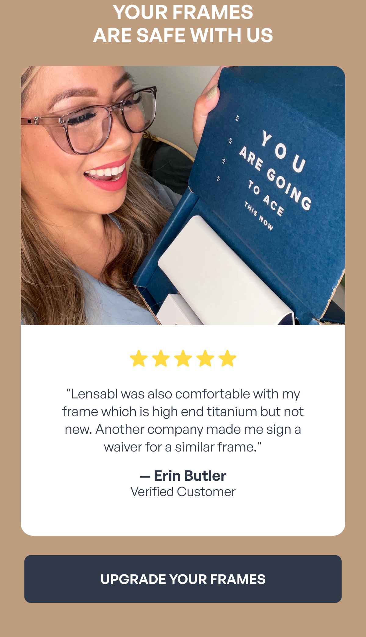 your frames
are safe with us ⭐️ ⭐ ️⭐️ ⭐️ ⭐️ "lensabl was also comfortable with my frame which is high end titanium but not new. another company made me sign a waiver for a similar frame." — erin butler
verified customer upgrade your frames