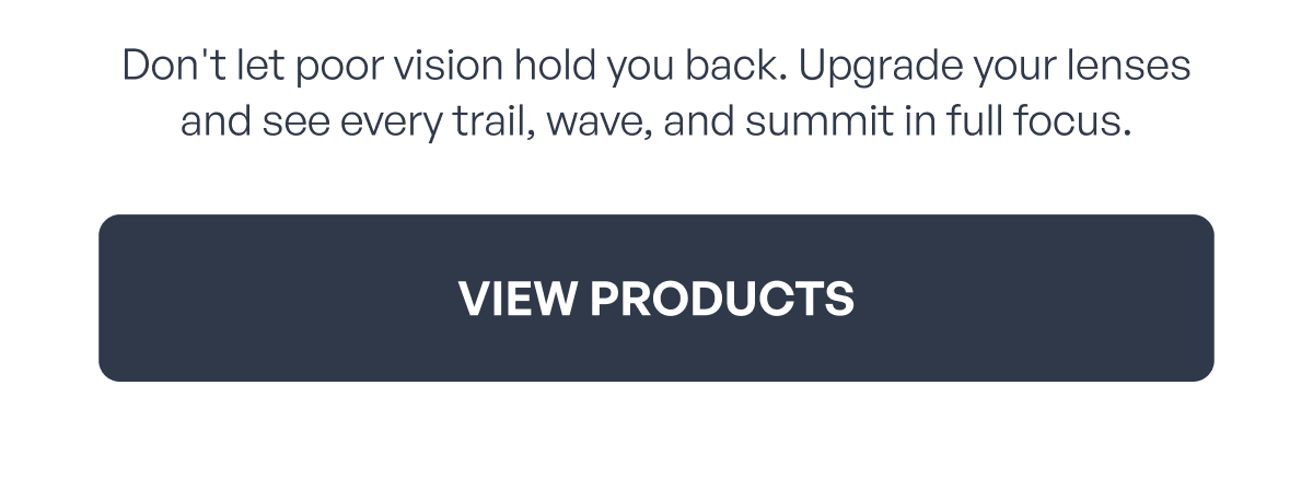 don't let poor vision hold you back. upgrade your lenses and see every trail, wave, and summit in full focus. view products