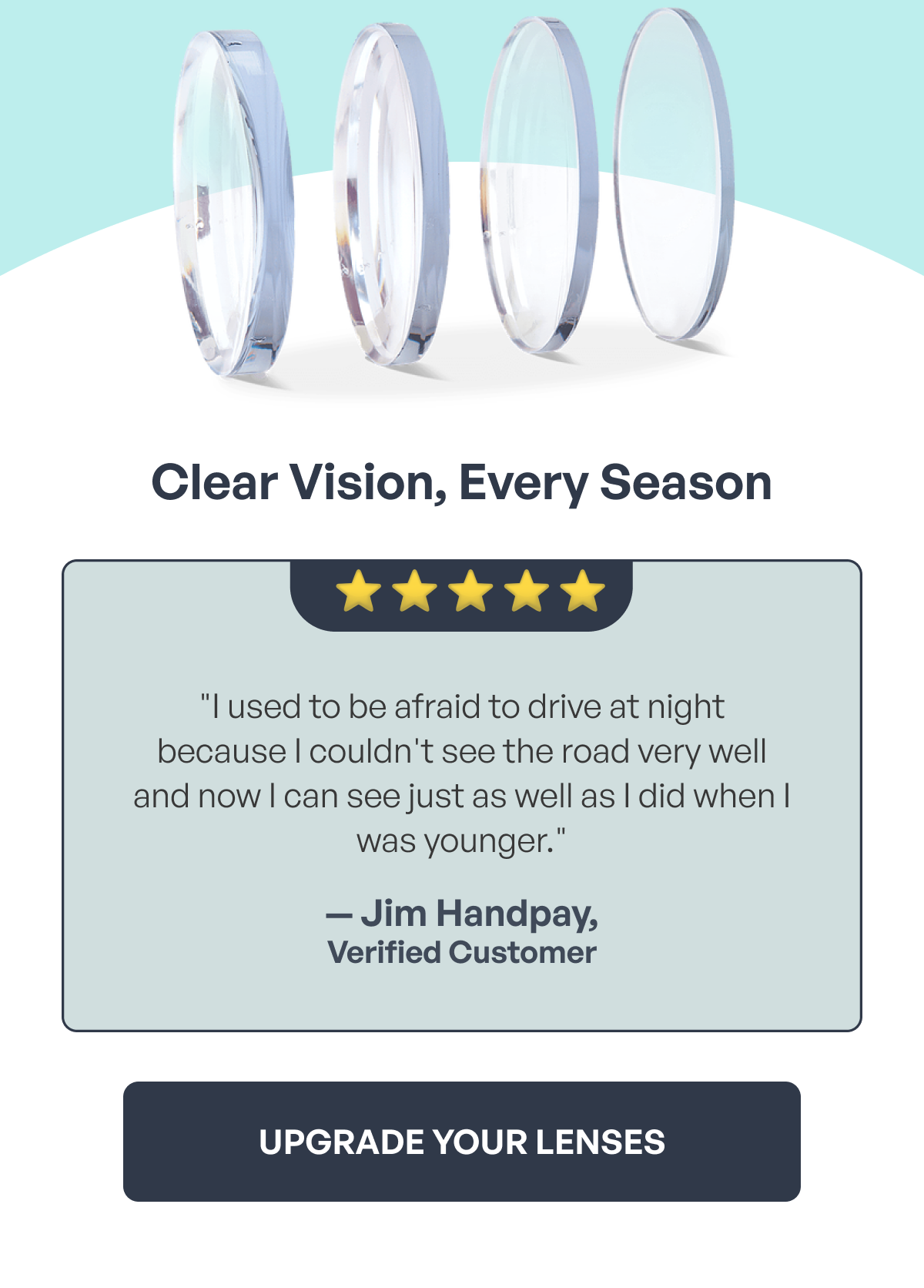 clear vision, every season upgrade your lenses ⭐️ ⭐ ️⭐️ ⭐️ ⭐️ "i used to be afraid to drive at night because i couldn't see the road very well and now i can see just as well as i did when i was younger." — jim handpay, verified customer