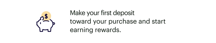 Make your first deposit toward your purchase and start earning rewards.