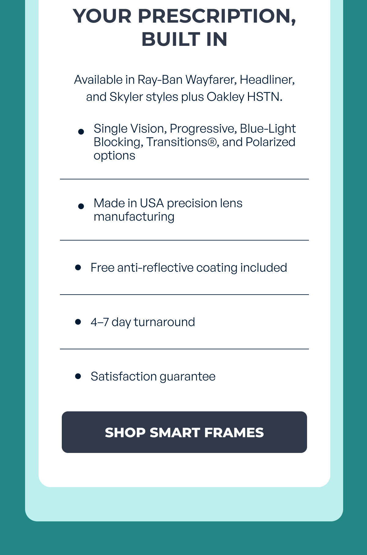 your prescription,
built in available in ray-ban wayfarer, headliner, and skyler styles plus oakley hstn. single vision, progressive, blue-light blocking, transitions®, and polarized options made in usa precision lens manufacturing free anti-reflective coating included 4–7 day turnaround satisfaction guarantee shop smart frames