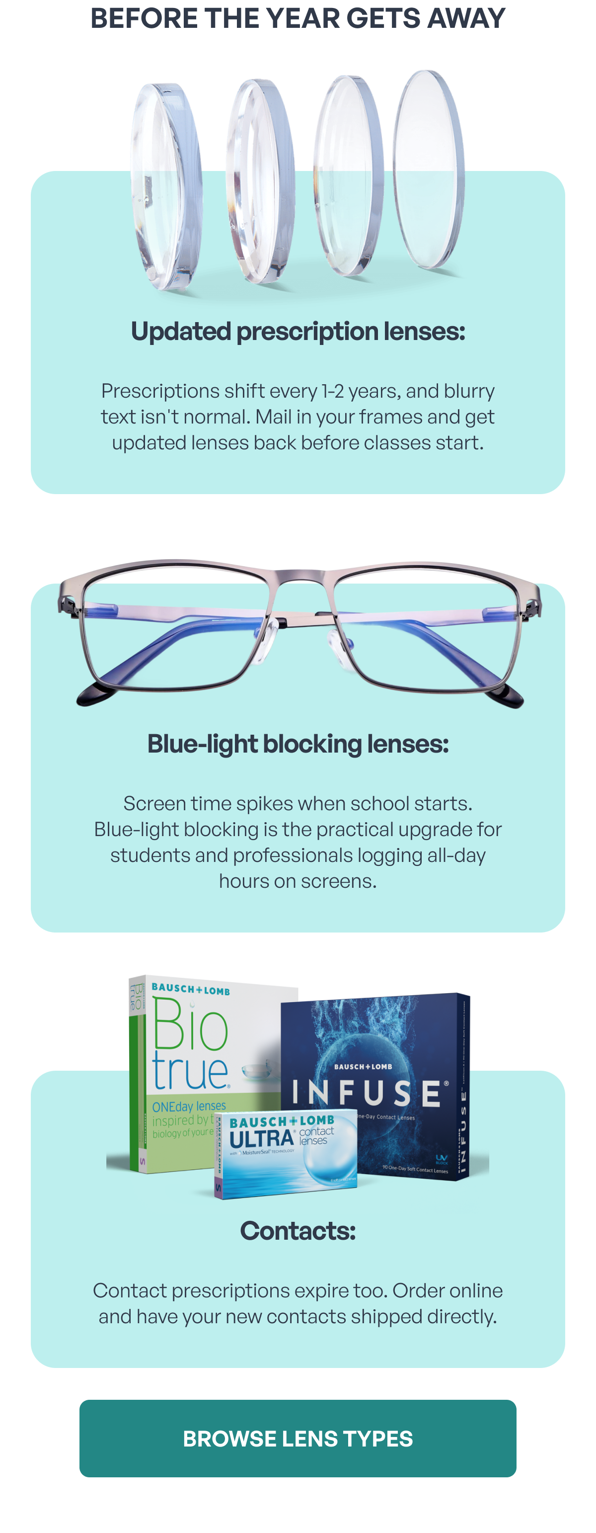 before the year gets away updated prescription lenses: prescriptions shift every 1-2 years, and blurry text isn't normal. mail in your frames and get updated lenses back before classes start. blue-light blocking lenses: screen time spikes when school starts.
blue-light blocking is the practical upgrade for students and professionals logging all-day hours on screens. contacts: contact prescriptions expire too. order online and have your new contacts shipped directly. browse lens types