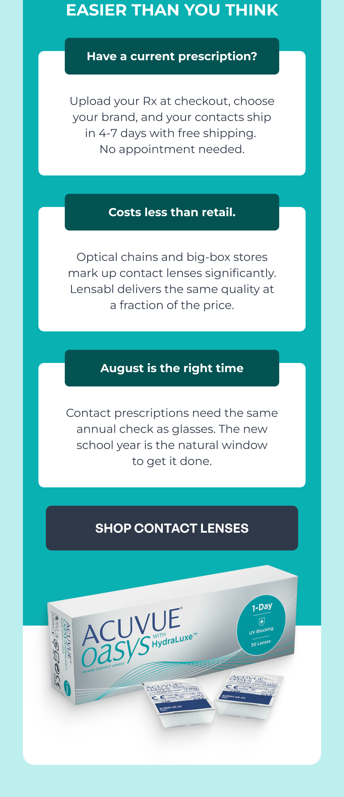 easier than you think upload your rx at checkout, choose
your brand, and your contacts ship
in 4-7 days with free shipping. no appointment needed. have a current prescription? optical chains and big-box stores
mark up contact lenses significantly.
lensabl delivers the same quality at
a fraction of the price. costs less than retail. contact prescriptions need the same annual check as glasses. the new school year is the natural window
to get it done. august is the right time shop contact lenses