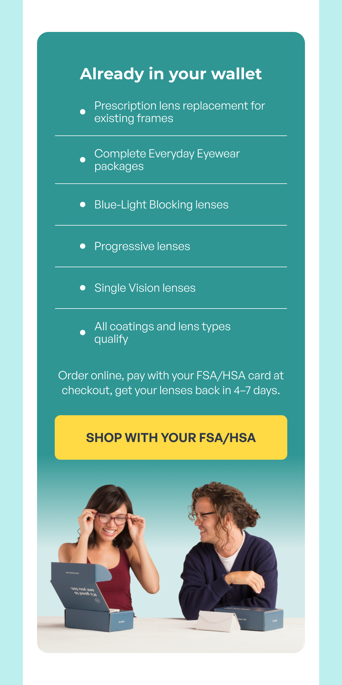 already in your wallet prescription lens replacement for existing frames complete everyday eyewear packages blue-light blocking lenses progressive lenses single vision lenses all coatings and lens types qualify order online, pay with your fsa/hsa card at checkout, get your lenses back in 4–7 days. shop with your fsa/hsa
