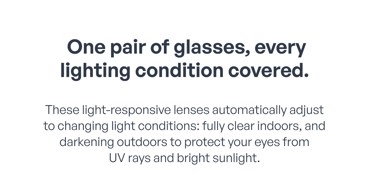  one pair of glasses, every lighting condition covered. these light-responsive lenses automatically adjust to changing light conditions: fully clear indoors, and darkening outdoors to protect your eyes from
uv rays and bright sunlight.