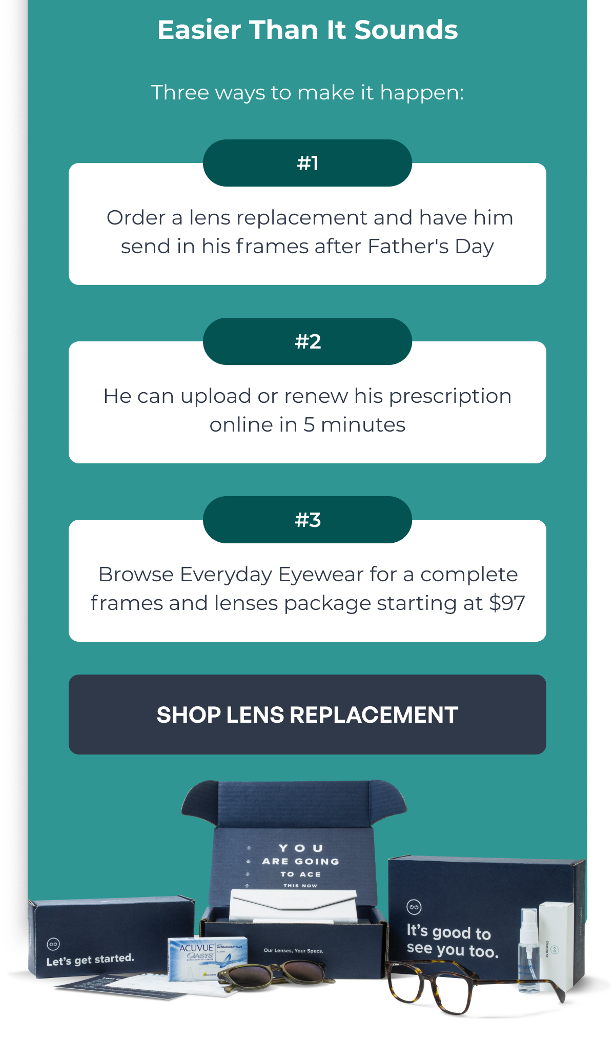 easier than it sounds three ways to make it happen: order a lens replacement and have him send in his frames after father's day he can upload or renew his prescription online in 5 minutes browse everyday eyewear for a complete frames and lenses package starting at $97 #1 #2 #3 shop lens replacement