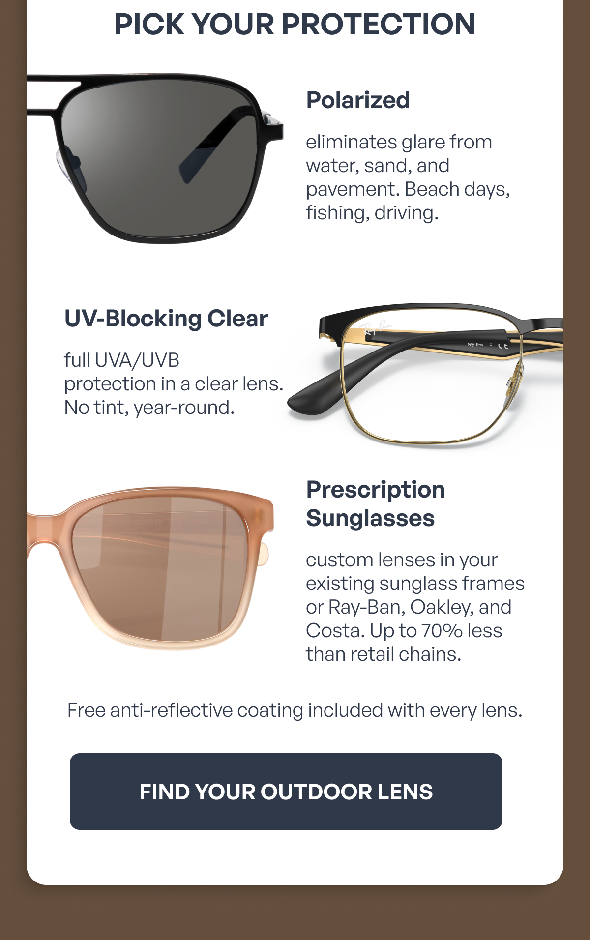 pick your protection polarized prescription sunglasses uv-blocking clear eliminates glare from water, sand, and pavement. beach days, fishing, driving. custom lenses in your existing sunglass frames or ray-ban, oakley, and costa. up to 70% less than retail chains. full uva/uvb protection in a clear lens. no tint, year-round. free anti-reflective coating included with every lens. find your outdoor lens